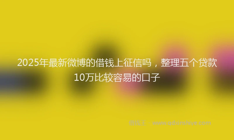 2025年最新微博的借钱上征信吗，整理五个贷款10万比较容易的口子