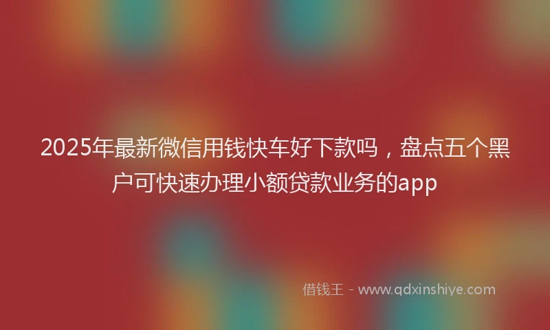 2025年最新微信用钱快车好下款吗，盘点五个黑户可快速办理小额贷款业务的app