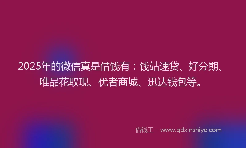 2025年的微信真是借钱有：钱站速贷、好分期、唯品花取现、优者商城、迅达钱包等。