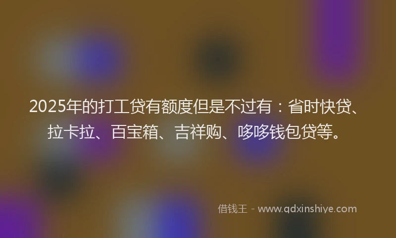 2025年的打工贷有额度但是不过有：省时快贷、拉卡拉、百宝箱、吉祥购、哆哆钱包贷等。