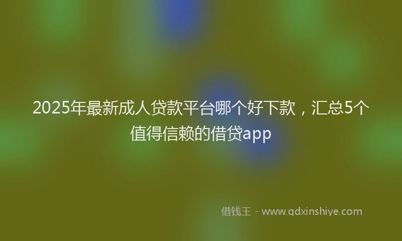 2025年最新成人贷款平台哪个好下款，汇总5个值得信赖的借贷app
