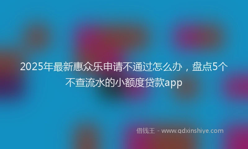 2025年最新惠众乐申请不通过怎么办，盘点5个不查流水的小额度贷款app