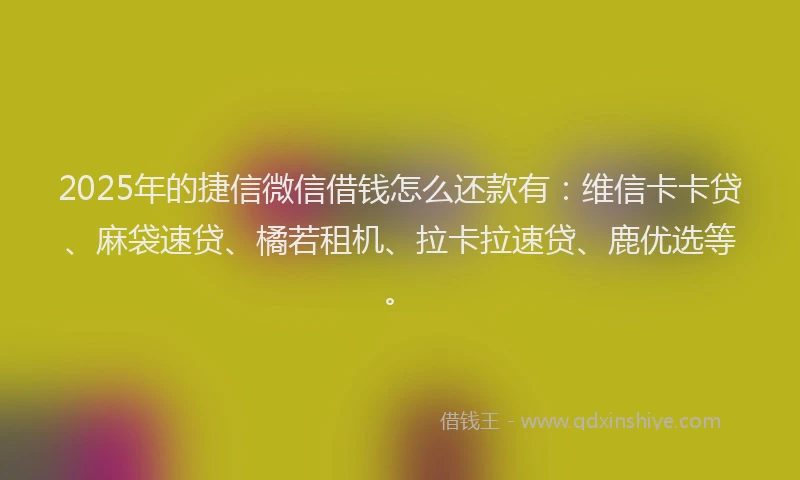 2025年的捷信微信借钱怎么还款有：维信卡卡贷、麻袋速贷、橘若租机、拉卡拉速贷、鹿优选等。