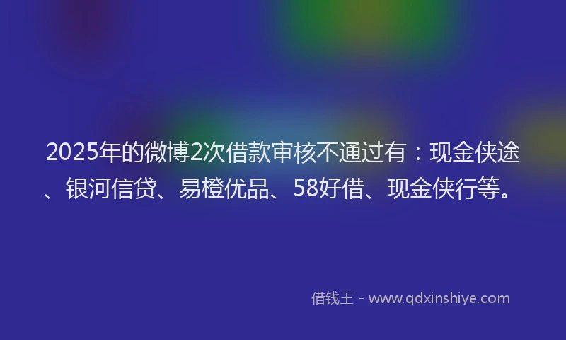 2025年的微博2次借款审核不通过有：现金侠途、银河信贷、易橙优品、58好借、现金侠行等。