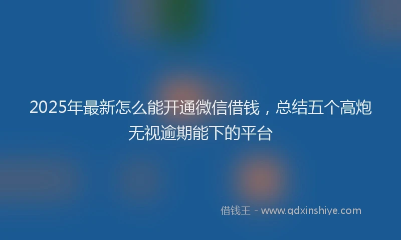 2025年最新怎么能开通微信借钱，总结五个高炮无视逾期能下的平台