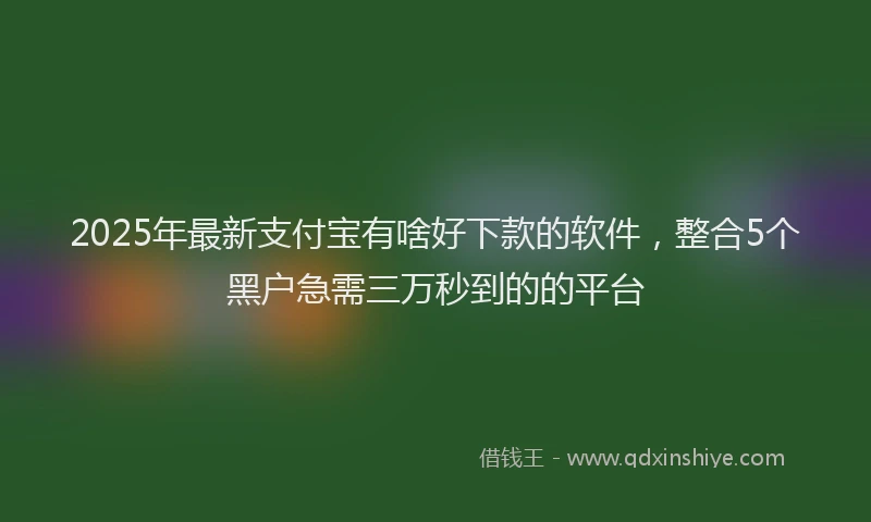 2025年最新支付宝有啥好下款的软件，整合5个黑户急需三万秒到的的平台