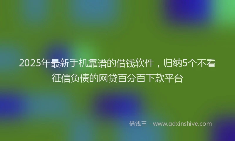 2025年最新手机靠谱的借钱软件，归纳5个不看征信负债的网贷百分百下款平台