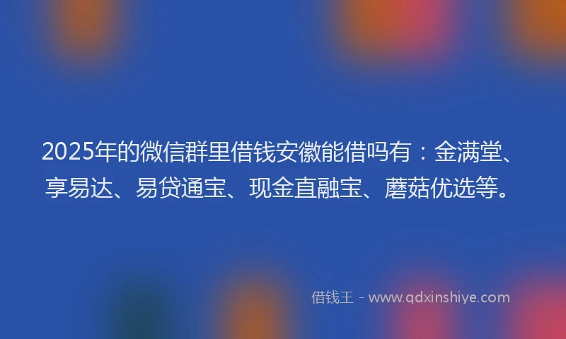 2025年的微信群里借钱安徽能借吗有：金满堂、享易达、易贷通宝、现金直融宝、蘑菇优选等。