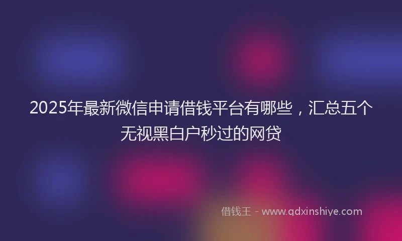 2025年最新微信申请借钱平台有哪些，汇总五个无视黑白户秒过的网贷