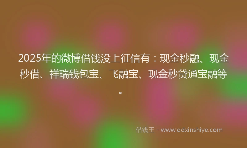 2025年的微博借钱没上征信有：现金秒融、现金秒借、祥瑞钱包宝、飞融宝、现金秒贷通宝融等。