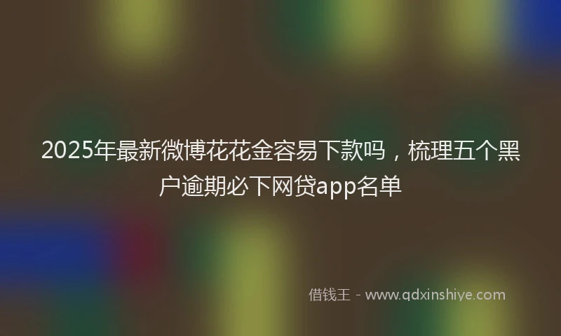 2025年最新微博花花金容易下款吗，梳理五个黑户逾期必下网贷app名单