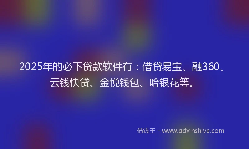 2025年的必下贷款软件有：借贷易宝、融360、云钱快贷、金悦钱包、哈银花等。