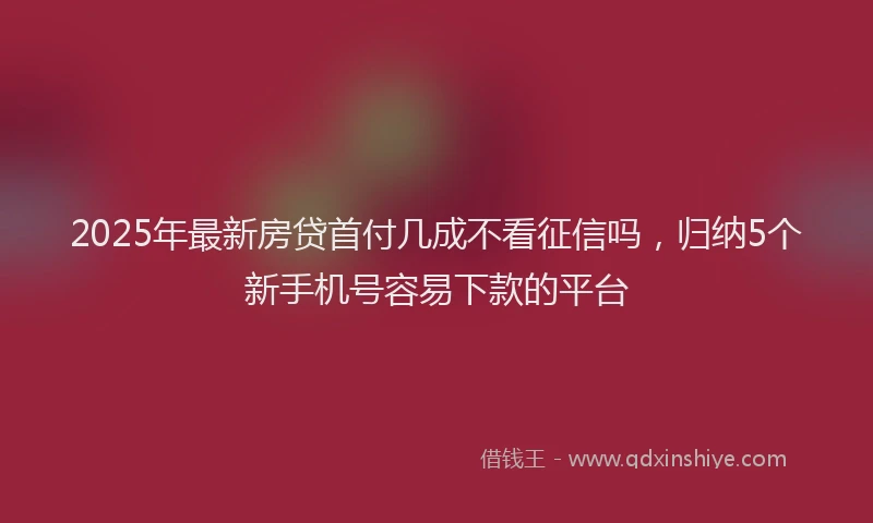 2025年最新房贷首付几成不看征信吗，归纳5个新手机号容易下款的平台