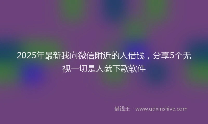 2025年最新我向微信附近的人借钱，分享5个无视一切是人就下款软件