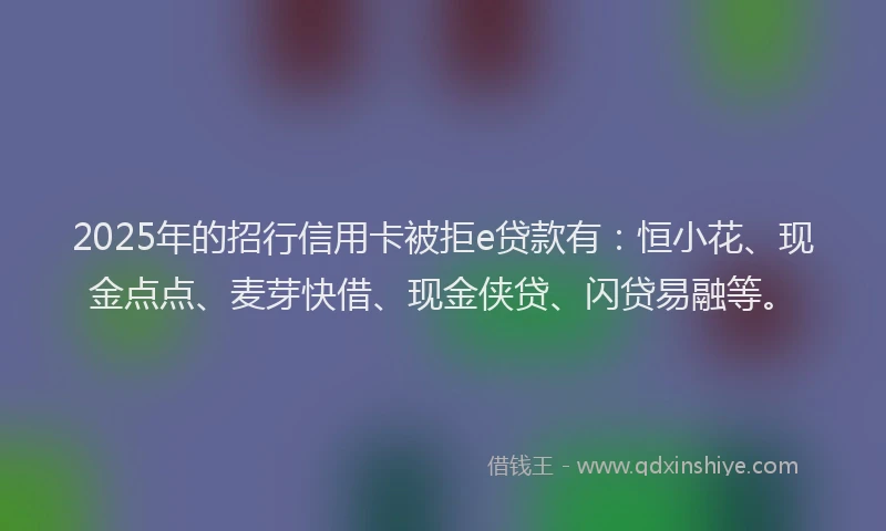 2025年的招行信用卡被拒e贷款有：恒小花、现金点点、麦芽快借、现金侠贷、闪贷易融等。