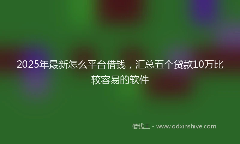 2025年最新怎么平台借钱，汇总五个贷款10万比较容易的软件