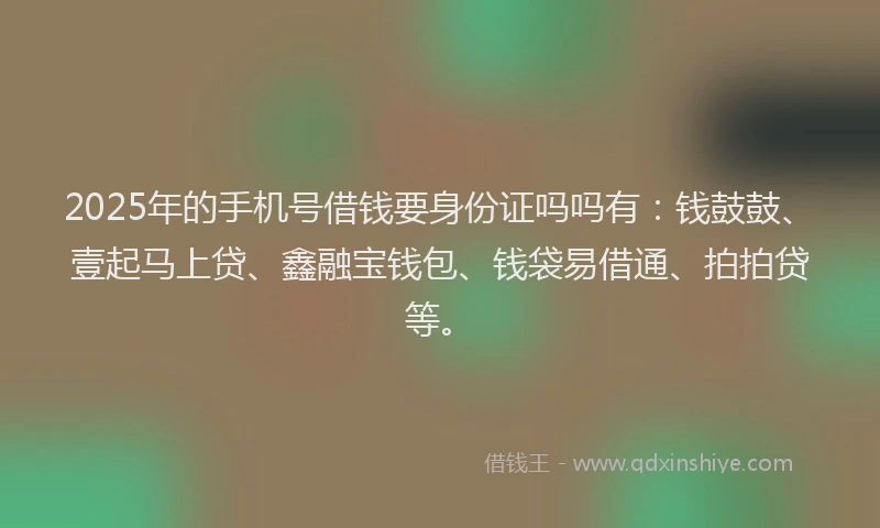 2025年的手机号借钱要身份证吗吗有：钱鼓鼓、壹起马上贷、鑫融宝钱包、钱袋易借通、拍拍贷等。