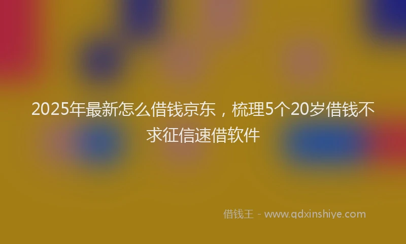 2025年最新怎么借钱京东，梳理5个20岁借钱不求征信速借软件