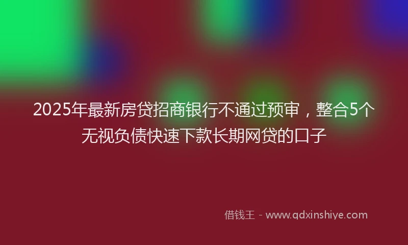 2025年最新房贷招商银行不通过预审，整合5个无视负债快速下款长期网贷的口子