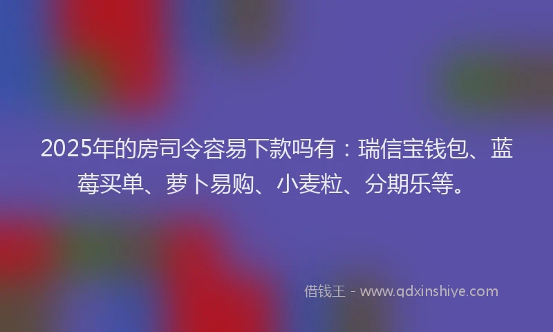 2025年的房司令容易下款吗有：瑞信宝钱包、蓝莓买单、萝卜易购、小麦粒、分期乐等。