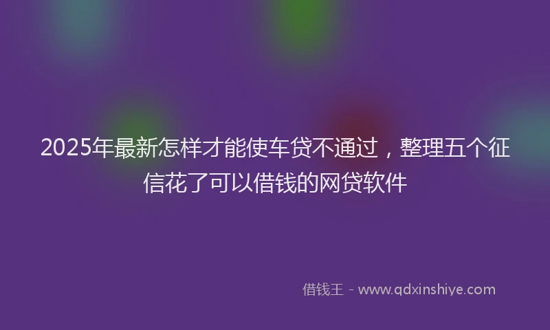 2025年最新怎样才能使车贷不通过，整理五个征信花了可以借钱的网贷软件