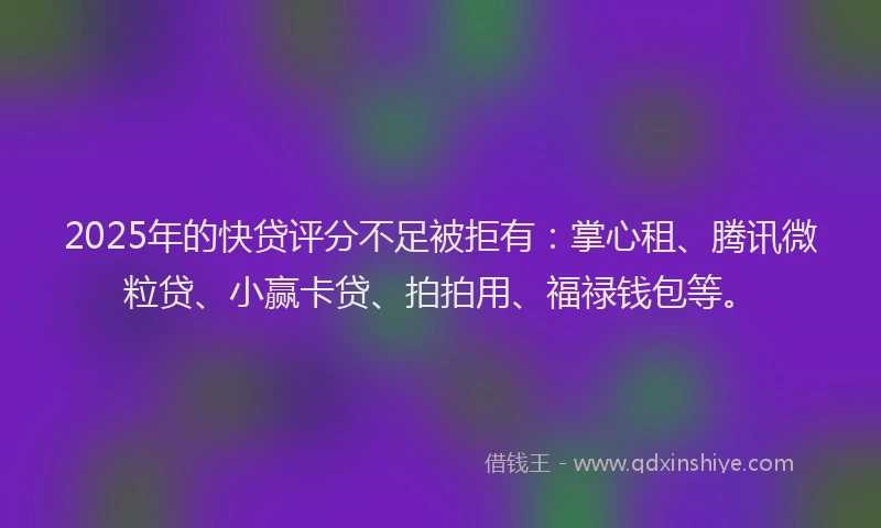2025年的快贷评分不足被拒有：掌心租、腾讯微粒贷、小赢卡贷、拍拍用、福禄钱包等。