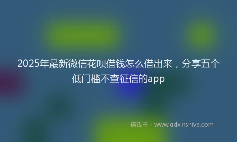 2025年最新微信花呗借钱怎么借出来，分享五个低门槛不查征信的app