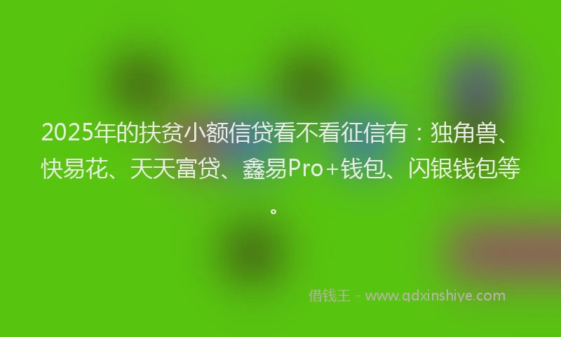2025年的扶贫小额信贷看不看征信有：独角兽、快易花、天天富贷、鑫易Pro+钱包、闪银钱包等。