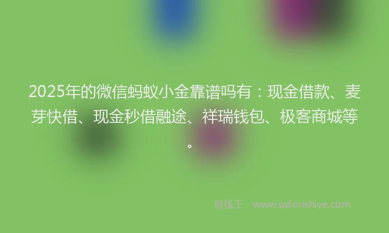 2025年的微信蚂蚁小金靠谱吗有：现金借款、麦芽快借、现金秒借融途、祥瑞钱包、极客商城等。