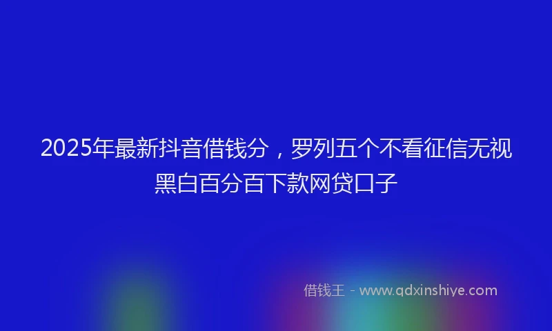 2025年最新抖音借钱分，罗列五个不看征信无视黑白百分百下款网贷口子