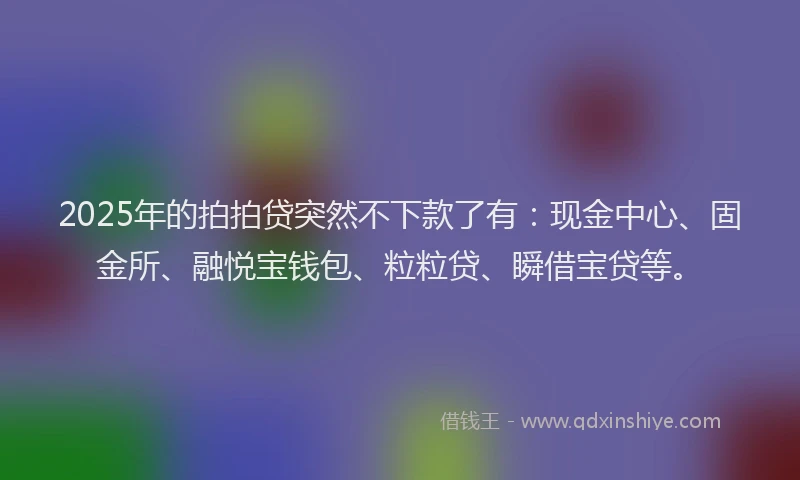 2025年的拍拍贷突然不下款了有：现金中心、固金所、融悦宝钱包、粒粒贷、瞬借宝贷等。