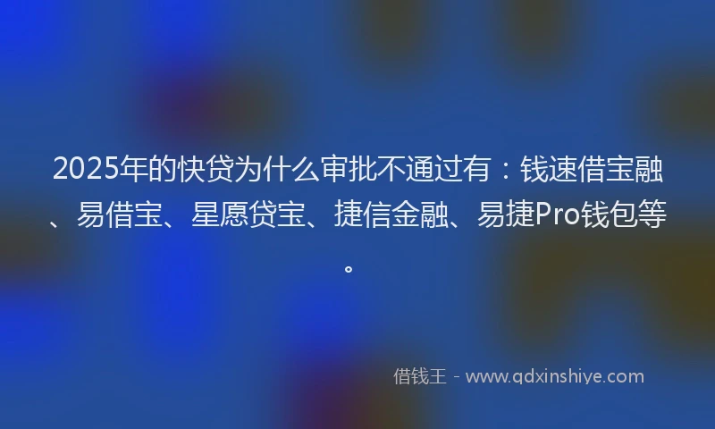 2025年的快贷为什么审批不通过有：钱速借宝融、易借宝、星愿贷宝、捷信金融、易捷Pro钱包等。