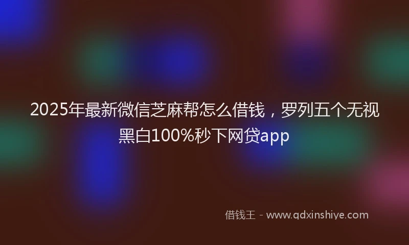 2025年最新微信芝麻帮怎么借钱，罗列五个无视黑白100%秒下网贷app
