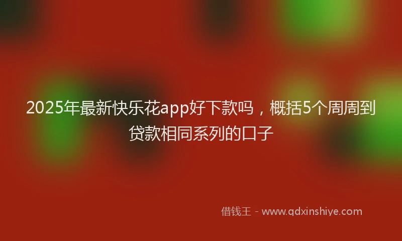 2025年最新快乐花app好下款吗，概括5个周周到贷款相同系列的口子