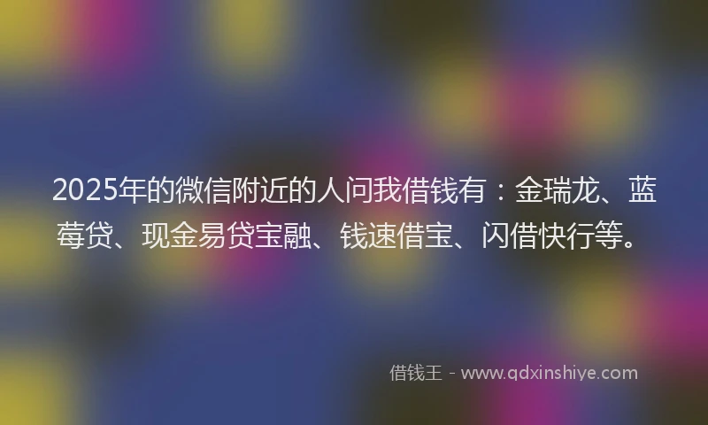 2025年的微信附近的人问我借钱有：金瑞龙、蓝莓贷、现金易贷宝融、钱速借宝、闪借快行等。