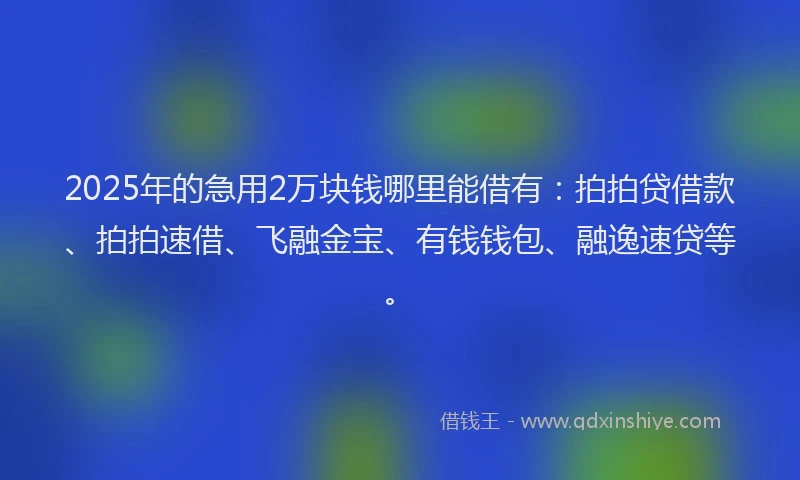 2025年的急用2万块钱哪里能借有：拍拍贷借款、拍拍速借、飞融金宝、有钱钱包、融逸速贷等。