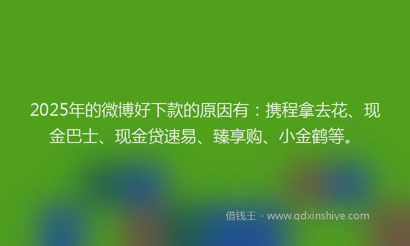 2025年的微博好下款的原因有：携程拿去花、现金巴士、现金贷速易、臻享购、小金鹤等。