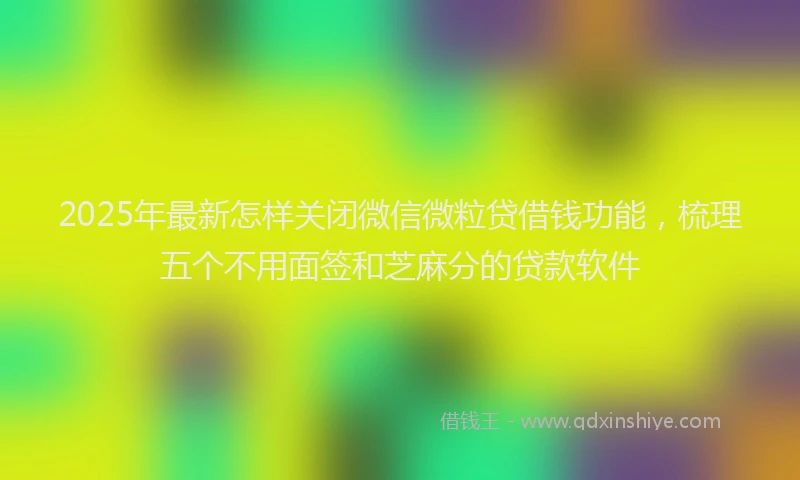 2025年最新怎样关闭微信微粒贷借钱功能，梳理五个不用面签和芝麻分的贷款软件