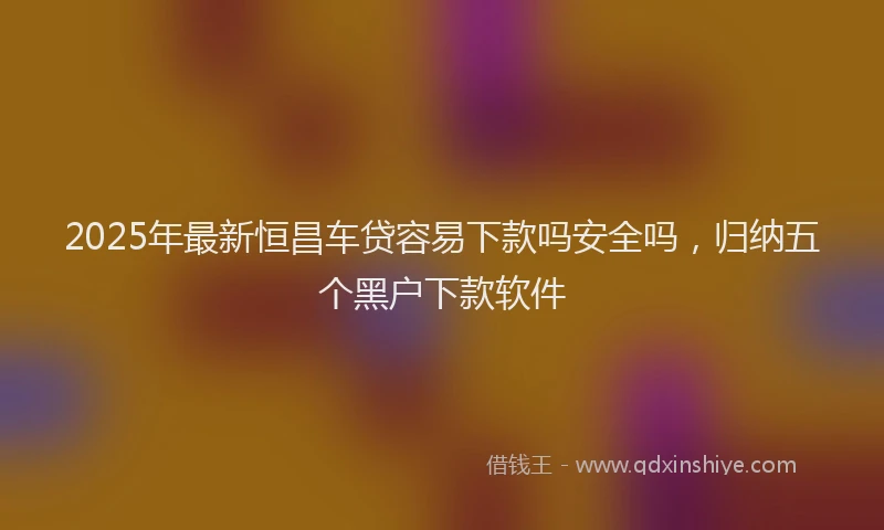 2025年最新恒昌车贷容易下款吗安全吗，归纳五个黑户下款软件