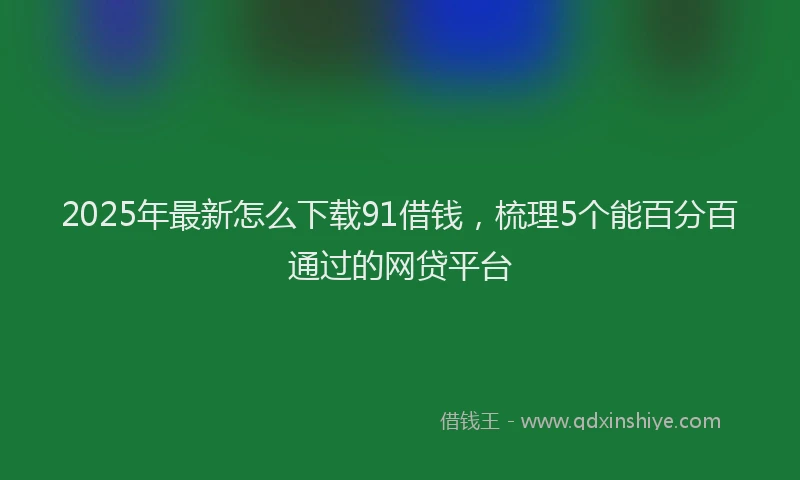 2025年最新怎么下载91借钱，梳理5个能百分百通过的网贷平台
