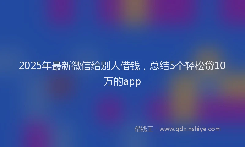 2025年最新微信给别人借钱，总结5个轻松贷10万的app