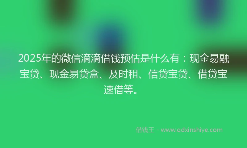 2025年的微信滴滴借钱预估是什么有：现金易融宝贷、现金易贷盒、及时租、信贷宝贷、借贷宝速借等。