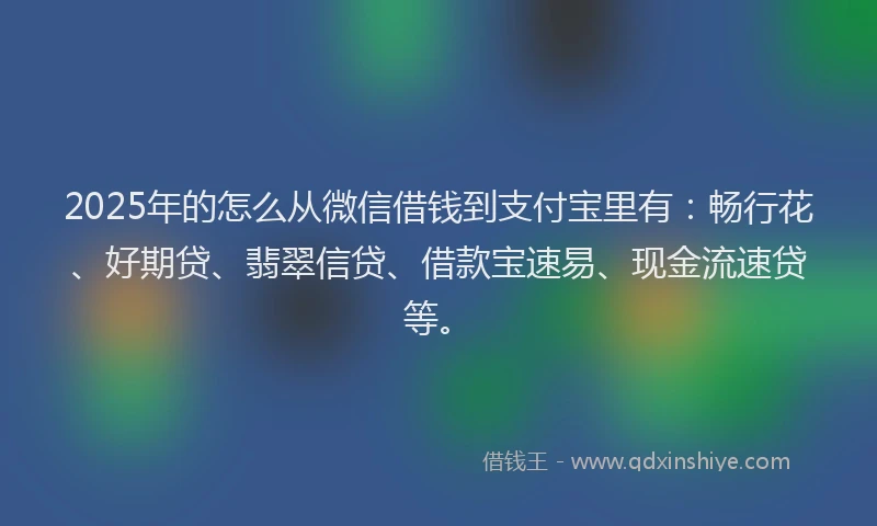 2025年的怎么从微信借钱到支付宝里有：畅行花、好期贷、翡翠信贷、借款宝速易、现金流速贷等。