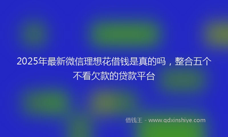 2025年最新微信理想花借钱是真的吗，整合五个不看欠款的贷款平台