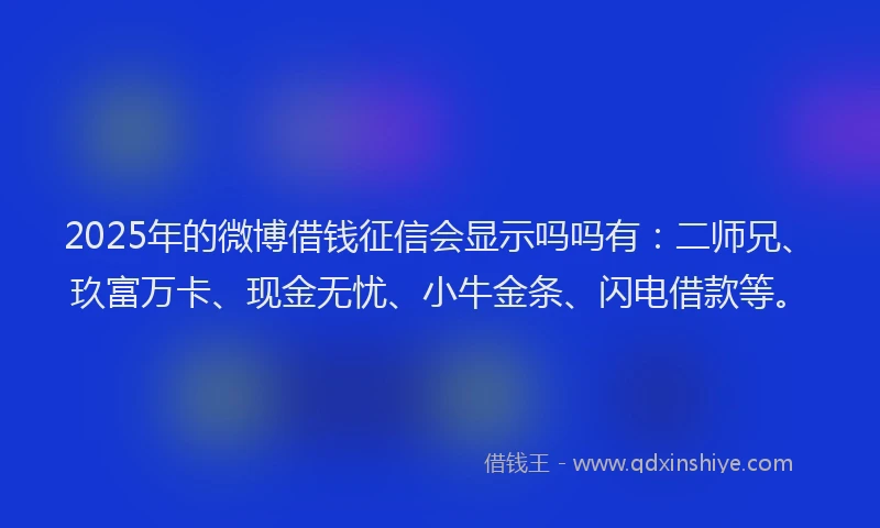2025年的微博借钱征信会显示吗吗有：二师兄、玖富万卡、现金无忧、小牛金条、闪电借款等。