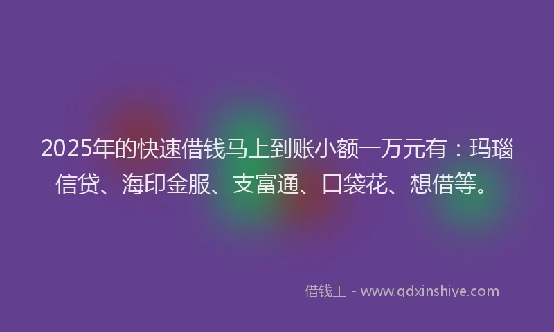 2025年的快速借钱马上到账小额一万元有：玛瑙信贷、海印金服、支富通、口袋花、想借等。