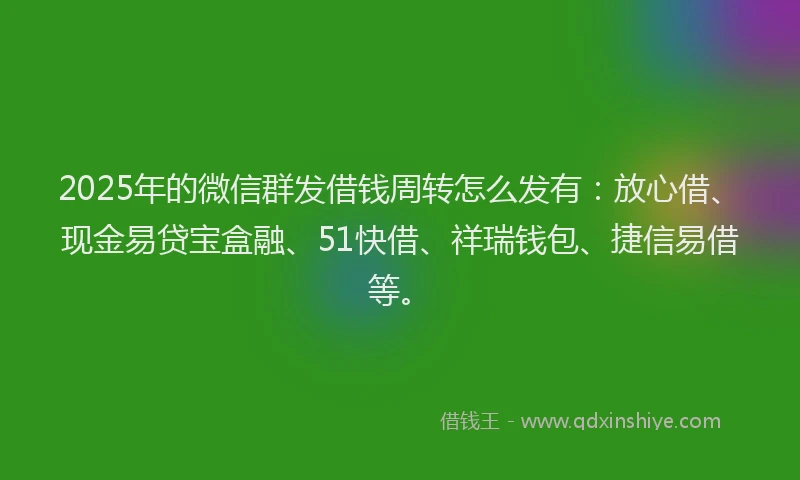 2025年的微信群发借钱周转怎么发有：放心借、现金易贷宝盒融、51快借、祥瑞钱包、捷信易借等。