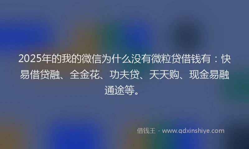 2025年的我的微信为什么没有微粒贷借钱有：快易借贷融、全金花、功夫贷、天天购、现金易融通途等。