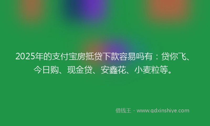 2025年的支付宝房抵贷下款容易吗有：贷你飞、今日购、现金贷、安鑫花、小麦粒等。