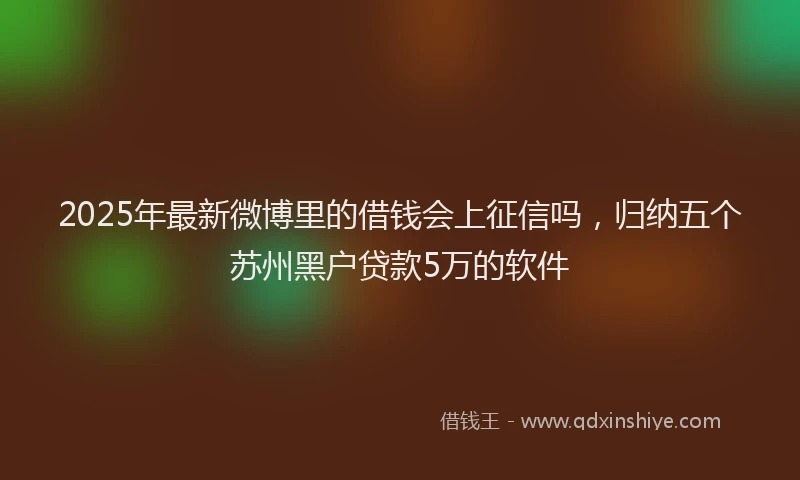 2025年最新微博里的借钱会上征信吗，归纳五个苏州黑户贷款5万的软件